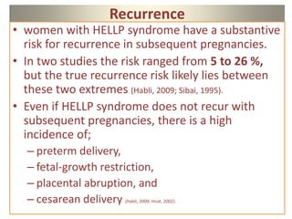 Recurrence
• women with HELLP syndrome have a substantive
risk for recurrence in subsequent pregnancies.
• In two studies the risk ranged from 5 to 26 %,
but the true recurrence risk likely lies between
these two extremes (Habli, 2009; Sibai, 1995).
• Even if HELLP syndrome does not recur with
subsequent pregnancies, there is a high
incidence of;
– preterm delivery,
– fetal-growth restriction,
– placental abruption, and
– cesarean delivery (Habli, 2009; Hnat, 2002).
 