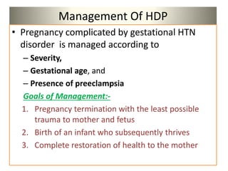Management Of HDP
• Pregnancy complicated by gestational HTN
disorder is managed according to
– Severity,
– Gestational age, and
– Presence of preeclampsia
Goals of Management:-
1. Pregnancy termination with the least possible
trauma to mother and fetus
2. Birth of an infant who subsequently thrives
3. Complete restoration of health to the mother
 