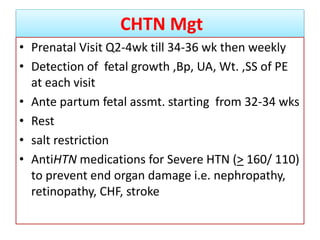 CHTN Mgt
• Prenatal Visit Q2-4wk till 34-36 wk then weekly
• Detection of fetal growth ,Bp, UA, Wt. ,SS of PE
at each visit
• Ante partum fetal assmt. starting from 32-34 wks
• Rest
• salt restriction
• AntiHTN medications for Severe HTN (> 160/ 110)
to prevent end organ damage i.e. nephropathy,
retinopathy, CHF, stroke
 