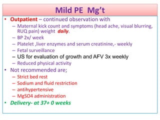 Mild PE Mg’t
• Outpatient – continued observation with
– Maternal kick count and symptoms (head ache, visual blurring,
RUQ pain) weight daily.
– BP 2x/ week
– Platelet ,liver enzymes and serum creatinine,- weekly
– Fetal surveillance
– US for evaluation of growth and AFV 3x weekly
– Reduced physical activity
• Not recommended are;
– Strict bed rest
– Sodium and fluid restriction
– antihypertensive
– MgSO4 administration
• Delivery- at 37+ 0 weeks
 