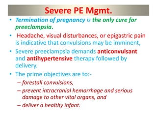 Severe PE Mgmt.
• Termination of pregnancy is the only cure for
preeclampsia.
• Headache, visual disturbances, or epigastric pain
is indicative that convulsions may be imminent,
• Severe preeclampsia demands anticonvulsant
and antihypertensive therapy followed by
delivery.
• The prime objectives are to:-
– forestall convulsions,
– prevent intracranial hemorrhage and serious
damage to other vital organs, and
– deliver a healthy infant.
 