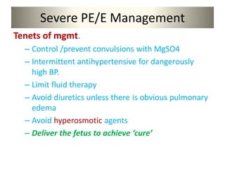 Severe PE/E Management
Tenets of mgmt.
– Control /prevent convulsions with MgSO4
– Intermittent antihypertensive for dangerously
high BP.
– Limit fluid therapy
– Avoid diuretics unless there is obvious pulmonary
edema
– Avoid hyperosmotic agents
– Deliver the fetus to achieve ‘cure’
 
