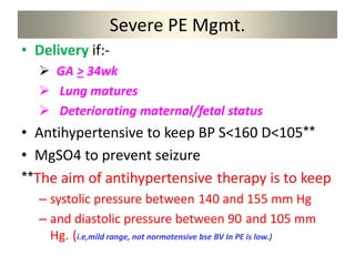 Severe PE Mgmt.
• Delivery if:-
 GA > 34wk
 Lung matures
 Deteriorating maternal/fetal status
• Antihypertensive to keep BP S<160 D<105**
• MgSO4 to prevent seizure
**The aim of antihypertensive therapy is to keep
– systolic pressure between 140 and 155 mm Hg
– and diastolic pressure between 90 and 105 mm
Hg. (i.e,mild range, not normotensive bse BV In PE is low.)
 