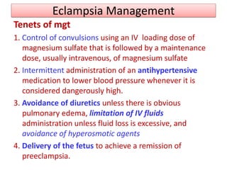Eclampsia Management
Tenets of mgt
1. Control of convulsions using an IV loading dose of
magnesium sulfate that is followed by a maintenance
dose, usually intravenous, of magnesium sulfate
2. Intermittent administration of an antihypertensive
medication to lower blood pressure whenever it is
considered dangerously high.
3. Avoidance of diuretics unless there is obvious
pulmonary edema, limitation of IV fluids
administration unless fluid loss is excessive, and
avoidance of hyperosmotic agents
4. Delivery of the fetus to achieve a remission of
preeclampsia.
 