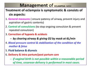 Management of ECLAMPSIA -MOH
Treatment of eclampsia is symptomatic & consists of
six aspects:
1. General measures ( ensure patency of airway, prevent injury and
aspiration of gastric contents)
2. Control of convulsions (to stop ongoing convulsion & prevent
repeated convulsion)
3. Correction of hypoxia & acidosis
– by clearing airway & giving O2 by mask at 6L/min
4. Blood pressure control & stabilization of the condition of the
mother & fetus
5. Fluid balance & diuresis
6. Delivery & intra partum/post partum care
– if vaginal birth is not possible within a reasonable period
of time, cesarean delivery is performed in most cases.
 