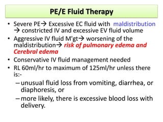 PE/E Fluid Therapy
• Severe PE Excessive EC fluid with maldistribution
 constricted IV and excessive EV fluid volume
• Aggressive IV fluid M'gt worsening of the
maldistribution risk of pulmonary edema and
Cerebral edema
• Conservative IV fluid management needed
• RL 60ml/hr to maximum of 125ml/hr unless there
is:-
–unusual fluid loss from vomiting, diarrhea, or
diaphoresis, or
–more likely, there is excessive blood loss with
delivery.
 