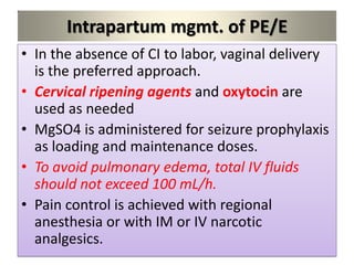 Intrapartum mgmt. of PE/E
• In the absence of CI to labor, vaginal delivery
is the preferred approach.
• Cervical ripening agents and oxytocin are
used as needed
• MgSO4 is administered for seizure prophylaxis
as loading and maintenance doses.
• To avoid pulmonary edema, total IV fluids
should not exceed 100 mL/h.
• Pain control is achieved with regional
anesthesia or with IM or IV narcotic
analgesics.
 