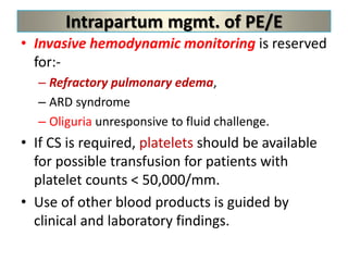 Intrapartum mgmt. of PE/E
• Invasive hemodynamic monitoring is reserved
for:-
– Refractory pulmonary edema,
– ARD syndrome
– Oliguria unresponsive to fluid challenge.
• If CS is required, platelets should be available
for possible transfusion for patients with
platelet counts < 50,000/mm.
• Use of other blood products is guided by
clinical and laboratory findings.
 