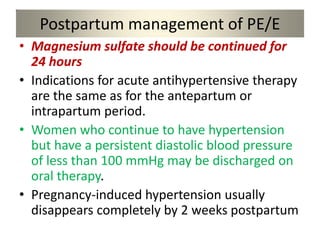 Postpartum management of PE/E
• Magnesium sulfate should be continued for
24 hours
• Indications for acute antihypertensive therapy
are the same as for the antepartum or
intrapartum period.
• Women who continue to have hypertension
but have a persistent diastolic blood pressure
of less than 100 mmHg may be discharged on
oral therapy.
• Pregnancy-induced hypertension usually
disappears completely by 2 weeks postpartum
 