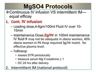 MgSO4 Protocols
Continuous IV infusion VS intermittent IM—
equal efficay
1. Cont. IV infusion
– Loading dose,4-6gm/100ml Fluid IV over 10-
15min
– Maintainance Dose;2g/Hr in 100ml maintainance
IV fluid may not be adequate in obese women, 40%
obese women in PK Hosp required 3g/Hr maint. for
effective plasma level.
– Followup
• Assess DTR perioducally
• Measure serum Mg if creatinine > 1
• DC 24 hrs after delivery
2. Intermittent IM (national protocol)
 