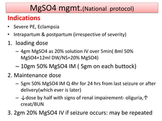 MgSO4 mgmt.(National protocol)
Indications
• Severe PE, Eclampsia
• Intrapartum & postpartum (irrespective of severity)
1. loading dose
– 4gm MgSO4 as 20% solution IV over 5min( 8ml 50%
MgSO4+12ml DW/NS=20% MgSO4)
– 10gm 50% MgSO4 IM ( 5gm on each buttock)
2. Maintenance dose
– 5gm 50% MgSO4 IM Q 4hr for 24 hrs from last seizure or after
delivery(which ever is later)
– ↓dose by half with signs of renal impairement- oliguria,↑
creat/BUN
3. 2gm 20% MgSO4 IV if seizure occurs: may be repeated
 