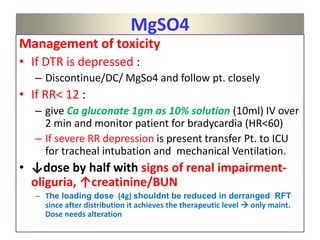 MgSO4
Management of toxicity
• If DTR is depressed :
– Discontinue/DC/ MgSo4 and follow pt. closely
• If RR< 12 :
– give Ca gluconate 1gm as 10% solution (10ml) IV over
2 min and monitor patient for bradycardia (HR<60)
– If severe RR depression is present transfer Pt. to ICU
for tracheal intubation and mechanical Ventilation.
• ↓dose by half with signs of renal impairment-
oliguria, ↑creatinine/BUN
– The loading dose (4g) shouldnt be reduced in derranged RFT
since after distribution it achieves the therapeutic level  only maint.
Dose needs alteration
 