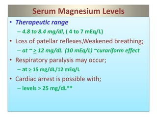 Serum Magnesium Levels
• Therapeutic range
– 4.8 to 8.4 mg/dl, ( 4 to 7 mEq/L)
• Loss of patellar reflexes,Weakened breathing;
– at ~ > 12 mg/dL (10 mEq/L) ~curariform effect
• Respiratory paralysis may occur;
– at > 15 mg/dL/12 mEq/L
• Cardiac arrest is possible with;
– levels > 25 mg/dL**
 