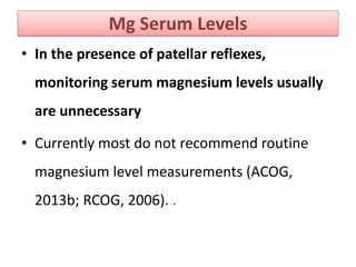 Mg Serum Levels
• In the presence of patellar reflexes,
monitoring serum magnesium levels usually
are unnecessary
• Currently most do not recommend routine
magnesium level measurements (ACOG,
2013b; RCOG, 2006). .
 
