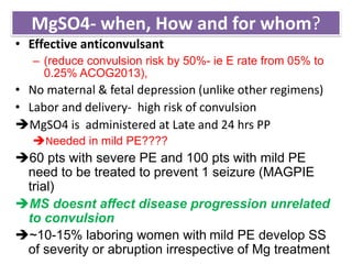 MgSO4- when, How and for whom?
• Effective anticonvulsant
– (reduce convulsion risk by 50%- ie E rate from 05% to
0.25% ACOG2013),
• No maternal & fetal depression (unlike other regimens)
• Labor and delivery- high risk of convulsion
MgSO4 is administered at Late and 24 hrs PP
Needed in mild PE????
60 pts with severe PE and 100 pts with mild PE
need to be treated to prevent 1 seizure (MAGPIE
trial)
MS doesnt affect disease progression unrelated
to convulsion
~10-15% laboring women with mild PE develop SS
of severity or abruption irrespective of Mg treatment
 