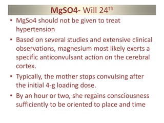 MgSO4- Will 24th
• MgSo4 should not be given to treat
hypertension
• Based on several studies and extensive clinical
observations, magnesium most likely exerts a
specific anticonvulsant action on the cerebral
cortex.
• Typically, the mother stops convulsing after
the initial 4-g loading dose.
• By an hour or two, she regains consciousness
sufficiently to be oriented to place and time
 
