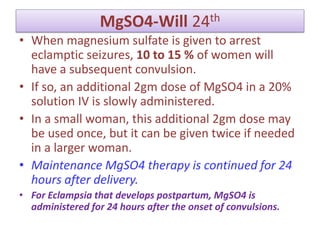 MgSO4-Will 24th
• When magnesium sulfate is given to arrest
eclamptic seizures, 10 to 15 % of women will
have a subsequent convulsion.
• If so, an additional 2gm dose of MgSO4 in a 20%
solution IV is slowly administered.
• In a small woman, this additional 2gm dose may
be used once, but it can be given twice if needed
in a larger woman.
• Maintenance MgSO4 therapy is continued for 24
hours after delivery.
• For Eclampsia that develops postpartum, MgSO4 is
administered for 24 hours after the onset of convulsions.
 