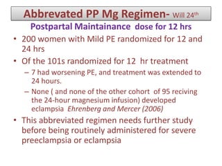 Abbrevated PP Mg Regimen- Will 24th
Postpartal Maintainance dose for 12 hrs
• 200 women with Mild PE randomized for 12 and
24 hrs
• Of the 101s randomized for 12 hr treatment
– 7 had worsening PE, and treatment was extended to
24 hours.
– None ( and none of the other cohort of 95 reciving
the 24-hour magnesium infusion) developed
eclampsia Ehrenberg and Mercer (2006)
• This abbreviated regimen needs further study
before being routinely administered for severe
preeclampsia or eclampsia
 
