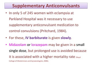 Supplementary Anticonvulsants
• In only 5 of 245 women with eclampsia at
Parkland Hospital was it necessary to use
supplementary anticonvulsant medication to
control convulsions (Pritchard, 1984).
• For these, IV barbiturate is given slowly.
• Midazolam or lorazepam may be given in a small
single dose, but prolonged use is avoided because
it is associated with a higher mortality rate (Royal
College of Obstetricians and Gynaecologists, 2006).
 