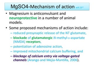 MgSO4-Mechanism of action will 23rd
• Magnesium is anticonvulsant and
neuroprotective in a number of animal
models.
• Some proposed mechanisms of action include:
– reduced presynaptic release of the NT glutamate,
– blockade of glutamatergic N-methyl-D-aspartate
(NMDA) receptors,
– potentiation of adenosine action,
– improved mitochondrial calcium buffering, and
– blockage of calcium entry via voltage-gated
channels (Arango and Mejia-Mantilla, 2006).
 