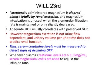 WILL 23rd
• Parenterally administered magnesium is cleared
almost totally by renal excretion, and magnesium
intoxication is unusual when the glomerular filtration
rate is maintained or only slightly decreased.
• Adequate UOP usually correlates with preserved GFR.
• However Magnesium excretion is not urine flow
dependent, and urinary volume per unit time does not
predict renal function.
• Thus, serum creatinine levels must be measured to
detect signs of declining GFR .
• Whenever plasma creatinine levels are > 1.0 mg/mL,
serum magnesium levels are used to adjust the
infusion rate.
 