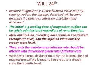 WILL 24th
• Because magnesium is cleared almost exclusively by
renal excretion, the dosages described will become
excessive if glomerular filtration is substantially
decreased.
• The initial 4-g loading dose of magnesium sulfate can
be safely administered regardless of renal function.
• after distribution, a loading dose achieves the desired
therapeutic level, and the infusion maintains the
steady-state level.
• Thus, only the maintenance infusion rate should be
altered with diminished glomerular filtration rate
• With severe renal dysfunction, only the loading dose of
magnesium sulfate is required to produce a steady
state therapeutic level.
 