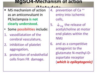 MgSO4-Mechanism of action
(Uptodate
 MS mechanism of action
as an anticonvulsant in
PE/eclampsia is not
clearly understood.
• Some possibilities include:
1. vasodilatation of the
cerebral vasculature,
2. inhibition of platelet
aggregation,
3. protection of endothelial
cells from FR damage.
4. prevention of Ca ++
entry into ischemic
cells,
5. ↓ing the release of
acetylcholine at motor
end plates within the
NMJ
6. and as a competitive
antagonist to the
glutamate N-methyl-D-
aspartate receptor
(which is epileptogenic)
 