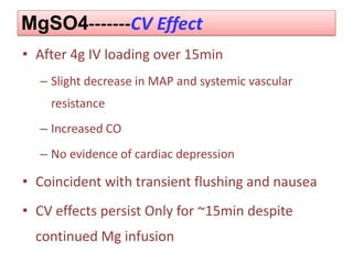 MgSO4-------CV Effect
• After 4g IV loading over 15min
– Slight decrease in MAP and systemic vascular
resistance
– Increased CO
– No evidence of cardiac depression
• Coincident with transient flushing and nausea
• CV effects persist Only for ~15min despite
continued Mg infusion
 