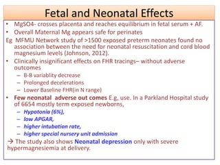 Fetal and Neonatal Effects
• MgSO4- crosses placenta and reaches equilibrium in fetal serum + AF.
• Overall Maternal Mg appears safe for perinates
Eg MFMU Network study of >1500 exposed preterm neonates found no
association between the need for neonatal resuscitation and cord blood
magnesium levels (Johnson, 2012).
• Clinically insignificant effects on FHR tracings– without adverse
outcomes
– B-B variablity decrease
– Prolonged decelerations
– Lower Baseline FHR(in N range)
• Few neonatal adverse out comes E.g, use. In a Parkland Hospital study
of 6654 mostly term exposed newborns,
– Hypotonia (6%),
– low APGAR,
– higher intubation rate,
– higher special nursery unit admission
 The study also shows Neonatal depression only with severe
hypermagnesiemia at delivery.
 