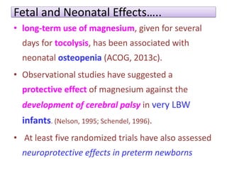 Fetal and Neonatal Effects…..
• long-term use of magnesium, given for several
days for tocolysis, has been associated with
neonatal osteopenia (ACOG, 2013c).
• Observational studies have suggested a
protective effect of magnesium against the
development of cerebral palsy in very LBW
infants. (Nelson, 1995; Schendel, 1996).
• At least five randomized trials have also assessed
neuroprotective effects in preterm newborns
 