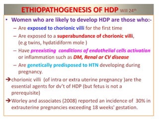 ETHIOPATHOGENESIS OF HDP Will 24th
• Women who are likely to develop HDP are those who:-
– Are exposed to chorionic villi for the first time
– Are exposed to a superabundance of chorionic villi,
(e.g twins, hydatidiform mole )
– Have preexisting conditions of endothelial cells activation
or inflammation such as DM, Renal or CV disease
– Are genetically predisposed to HTN developing during
pregnancy.
chorionic villi (of intra or extra uterine pregnancy )are the
essential agents for dv’t of HDP (but fetus is not a
prerequisite)
Worley and associates (2008) reported an incidence of 30% in
extrauterine pregnancies exceeding 18 weeks' gestation.
 
