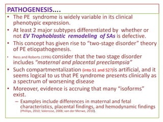 PATHOGENESIS….
• The PE syndrome is widely variable in its clinical
phenotypic expression.
• At least 2 major subtypes differentiated by whether or
not EV Trophoblastic remodeling of SAs is defective.
• This concept has given rise to “two-stage disorder” theory
of PE etiopathogenesis.
• Ness and Roberts (1996) consider that the two stage disorder
includes “maternal and placental preeclampsia”
• Such compartmentalization (into S1 and S2?)is artificial, and it
seems logical to us that PE syndrome presents clinically as
a spectrum of worsening disease
• Moreover, evidence is accruing that many “isoforms”
exist.
– Examples include differences in maternal and fetal
characteristics, placental findings, and hemodynamic findings
(Phillips, 2010; Valensise, 2008; van der Merwe, 2010).
 