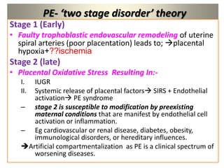 PE- ‘two stage disorder’ theory
Stage 1 (Early)
• Faulty trophoblastic endovascular remodeling of uterine
spiral arteries (poor placentation) leads to; placental
hypoxia+??ischemia
Stage 2 (late)
• Placental Oxidative Stress Resulting In:-
I. IUGR
II. Systemic release of placental factors SIRS + Endothelial
activation PE syndrome
– stage 2 is susceptible to modification by preexisting
maternal conditions that are manifest by endothelial cell
activation or inflammation.
– Eg cardiovascular or renal disease, diabetes, obesity,
immunological disorders, or hereditary influences.
Artificial compartmentalization as PE is a clinical spectrum of
worsening diseases.
 