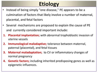 Etiology
• Instead of being simply "one disease," PE appears to be a
culmination of factors that likely involve a number of maternal,
placental, and fetal factors
• Several mechanisms are proposed to explain the cause of PE
and currently considered important include:
1. Placental implantation; with abnormal trophoblastic invasion of
uterine vessels
2. Immunological maladaptive; tolerance between maternal,
paternal (placental), and fetal tissues
3. Maternal maladaptation; to CV or inflammatory changes of
normal pregnancy
4. Genetic factors; including inherited predisposing genes as well as
epigenetic influences.
 