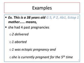 Examples
 Ex. This is a 38 years old G 5, P 2, Ab1, Ectop 1
mother…… means,
 she had 4 past pregnancies
o2 delivered
o1 aborted
o1 was ectopic pregnancy and
oshe is currently pregnant for the 5th time
9
 