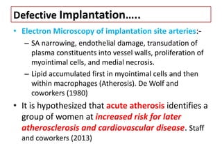 Defective Implantation…..
• Electron Microscopy of implantation site arteries:-
– SA narrowing, endothelial damage, transudation of
plasma constituents into vessel walls, proliferation of
myointimal cells, and medial necrosis.
– Lipid accumulated first in myointimal cells and then
within macrophages (Atherosis). De Wolf and
coworkers (1980)
• It is hypothesized that acute atherosis identifies a
group of women at increased risk for later
atherosclerosis and cardiovascular disease. Staff
and coworkers (2013)
 