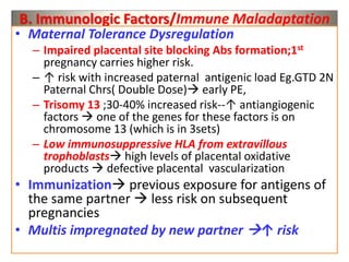 B. Immunologic Factors/Immune Maladaptation
• Maternal Tolerance Dysregulation
– Impaired placental site blocking Abs formation;1st
pregnancy carries higher risk.
– ↑ risk with increased paternal antigenic load Eg.GTD 2N
Paternal Chrs( Double Dose) early PE,
– Trisomy 13 ;30-40% increased risk--↑ antiangiogenic
factors  one of the genes for these factors is on
chromosome 13 (which is in 3sets)
– Low immunosuppressive HLA from extravillous
trophoblasts high levels of placental oxidative
products  defective placental vascularization
• Immunization previous exposure for antigens of
the same partner  less risk on subsequent
pregnancies
• Multis impregnated by new partner ↑ risk
 
