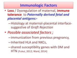 Immunologic Factors
• Loss / Dysregulation of maternal, immune
tolerance to Paternally derived fetal and
placental antigens:-
–Histology at maternal-placental interface-
suggestive of Graft Rejection
• Possible associated factors ;
–immunization from previous pregnancy,
–Inherited HLA and NKCs,
–shared susceptiblity genes with DM and
HTN (Fukui, 2012; Ward, 2014)
 