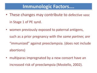 Immunologic Factors….
• These changes may contribute to defective vasc
in Stage 1 of PE synd.
• women previously exposed to paternal antigens,
such as a prior pregnancy with the same partner, are
“immunized” against preeclampsia. (does not include
abortions)
• multiparas impregnated by a new consort have an
increased risk of preeclampsia (Mostello, 2002).
 