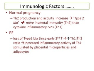 Immunologic Factors …….
• Normal pregnancy
– Th2 production and activity increase  ‘Type 2
bia’  more humeral immunity (Th2) than
cytokine inflammatory rxns (Th1)
• PE
– loss of Type2 bia Since early 2nd T ↑Th1:Th2
ratio increased inflammatory activity of Th1
stimulated by placental microparticles and
adipocytes
 