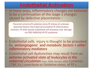 Endothelial Activation
• In many ways, inflammatory changes are believed
to be a continuation of the stage 1 changes
caused by defective placentation :
• Endothelial cells injury is thought to be provoked
by antiangiogenic and metabolic factors + other
inflammatory mediators
• Endothelial cell dysfunction may result from an
extreme activated state of leukocytes in the
maternal circulation (Faas, 2000; Gervasi, 2001)-Cytokines
( TNF, ILs ) contribute to Oxidative stress of PE s
Placental ischemia oxidative stress release of unknown
placental factors into maternal circulation inflammatory
reactions  wide spread endothelial cell activation and damage
via FREE RADICALS PE syndrome
 