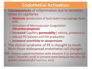 Endothelial Activation
• Consequences of inflammation due to oxidative
stress on capillaries
– Atherosis (production of lipid-laden macrophage foam
cells
– Activation of Microvascular Coagulation
(thrombocytopenia)
– Increased Capillary permeablity ( edema, proteinuria)
– Altered PG balance and NO production
– Increased sensitivity to vasopressors
• The clinical syndrome of PE is thought to result
from these widespread endothelial cell changes
NB- dietary supplementation with vitamins E (α-tocopherol)
and C (ascorbic acid) to prevent preeclampsia has thus far
proven unsuccessful (Task Force, 2013)
 