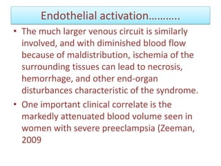 Endothelial activation………..
• The much larger venous circuit is similarly
involved, and with diminished blood flow
because of maldistribution, ischemia of the
surrounding tissues can lead to necrosis,
hemorrhage, and other end-organ
disturbances characteristic of the syndrome.
• One important clinical correlate is the
markedly attenuated blood volume seen in
women with severe preeclampsia (Zeeman,
2009
 