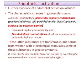 Endothelial activation……
• Further evidence of endothelial activation includes
• The characteristic changes in glomerular capillary
endothelial morphology [glomerular capillary endotheliosis
(swollen Endothelial cells partially/ totally block Cap lumen)
blocking the filtration barrier]
• Increased capillary permeability, and
• Elevated blood concentrations of substances associated
with endothelial activation
– These latter substances are transferable, and serum
from women with preeclampsia stimulates some of
these substances in greater amounts.
– It seems likely that multiple factors in plasma of preeclamptic
women combine to have these vasoactive effects
 