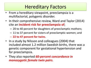 Hereditary Factors
• From a hereditary viewpoint, preeclampsia is a
multifactorial, polygenic disorder.
• In their comprehensive review, Ward and Taylor (2014)
cite an incident risk for preeclampsia of;
– 20 to 40 percent for daughters of preeclamptic mothers;
– 11 to 37 percent for sisters of preeclamptic women; and
– 22 to 47 percent for twins.
• In a study by Nilsson and colleagues (2004) that
included almost 1.2 million Swedish births, there was a
genetic component for gestational hypertension and
for preeclampsia.
• They also reported 60-percent concordance in
monozygotic female twin pairs.
 