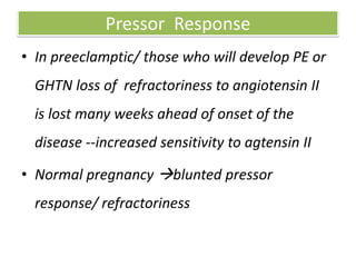 Pressor Response
• In preeclamptic/ those who will develop PE or
GHTN loss of refractoriness to angiotensin II
is lost many weeks ahead of onset of the
disease --increased sensitivity to agtensin II
• Normal pregnancy blunted pressor
response/ refractoriness
 
