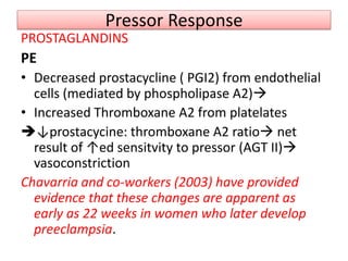 Pressor Response
PROSTAGLANDINS
PE
• Decreased prostacycline ( PGI2) from endothelial
cells (mediated by phospholipase A2)
• Increased Thromboxane A2 from platelates
↓prostacycine: thromboxane A2 ratio net
result of ↑ed sensitvity to pressor (AGT II)
vasoconstriction
Chavarria and co-workers (2003) have provided
evidence that these changes are apparent as
early as 22 weeks in women who later develop
preeclampsia.
 