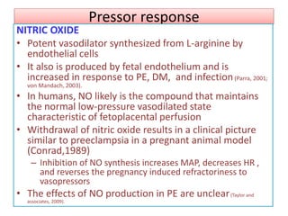 Pressor response
NITRIC OXIDE
• Potent vasodilator synthesized from L-arginine by
endothelial cells
• It also is produced by fetal endothelium and is
increased in response to PE, DM, and infection(Parra, 2001;
von Mandach, 2003).
• In humans, NO likely is the compound that maintains
the normal low-pressure vasodilated state
characteristic of fetoplacental perfusion
• Withdrawal of nitric oxide results in a clinical picture
similar to preeclampsia in a pregnant animal model
(Conrad,1989)
– Inhibition of NO synthesis increases MAP, decreases HR ,
and reverses the pregnancy induced refractoriness to
vasopressors
• The effects of NO production in PE are unclear(Taylor and
associates, 2009).
 