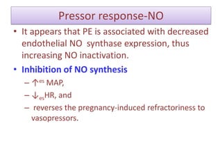 Pressor response-NO
• It appears that PE is associated with decreased
endothelial NO synthase expression, thus
increasing NO inactivation.
• Inhibition of NO synthesis
– ↑es MAP,
– ↓esHR, and
– reverses the pregnancy-induced refractoriness to
vasopressors.
 