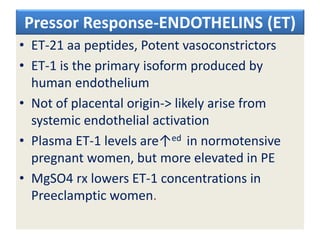 Pressor Response-ENDOTHELINS (ET)
• ET-21 aa peptides, Potent vasoconstrictors
• ET-1 is the primary isoform produced by
human endothelium
• Not of placental origin-> likely arise from
systemic endothelial activation
• Plasma ET-1 levels are↑ed in normotensive
pregnant women, but more elevated in PE
• MgSO4 rx lowers ET-1 concentrations in
Preeclamptic women.
 
